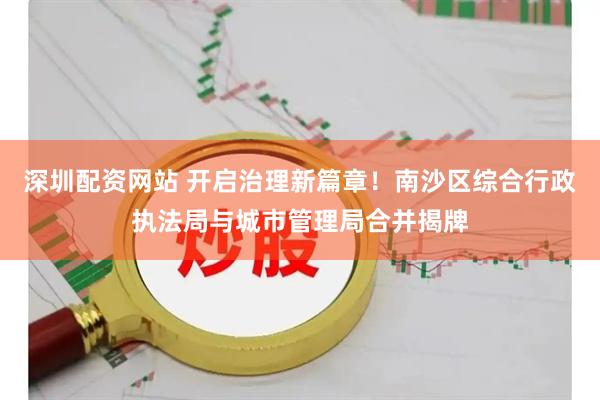 深圳配资网站 开启治理新篇章！南沙区综合行政执法局与城市管理局合并揭牌