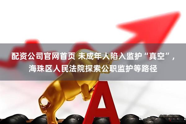 配资公司官网首页 未成年人陷入监护“真空”，海珠区人民法院探索公职监护等路径