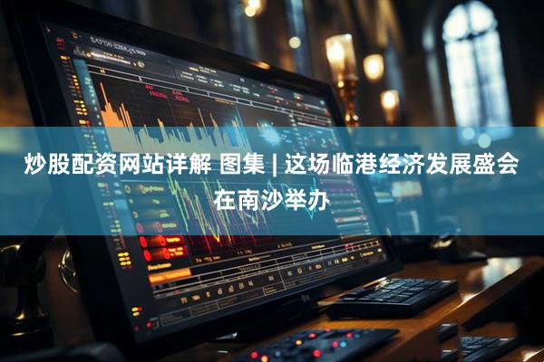 炒股配资网站详解 图集 | 这场临港经济发展盛会在南沙举办