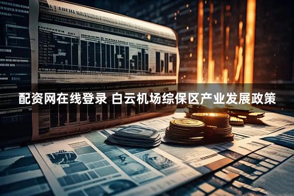 配资网在线登录 白云机场综保区产业发展政策