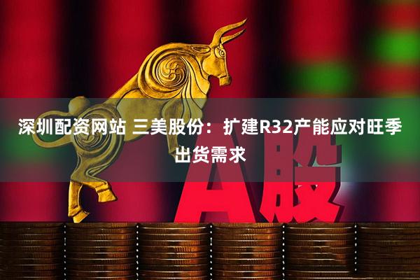 深圳配资网站 三美股份：扩建R32产能应对旺季出货需求