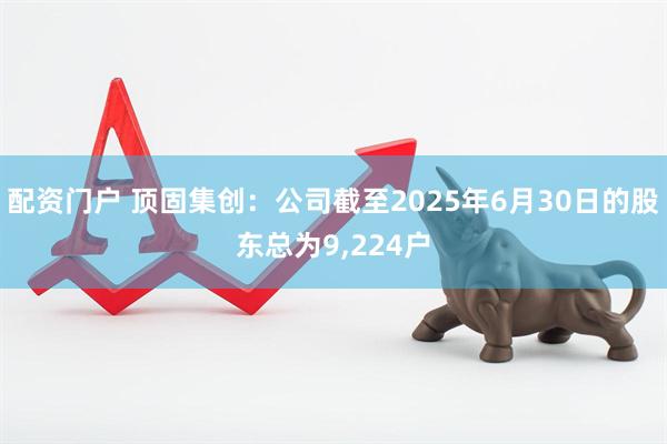 配资门户 顶固集创：公司截至2025年6月30日的股东总为9,224户
