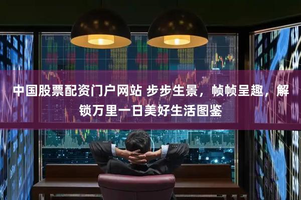 中国股票配资门户网站 步步生景，帧帧呈趣，解锁万里一日美好生活图鉴
