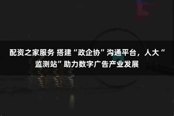 配资之家服务 搭建“政企协”沟通平台，人大“监测站”助力数字广告产业发展