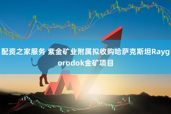 配资之家服务 紫金矿业附属拟收购哈萨克斯坦Raygorodok金矿项目