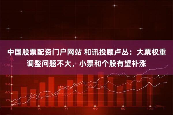 中国股票配资门户网站 和讯投顾卢丛：大票权重调整问题不大，小票和个股有望补涨