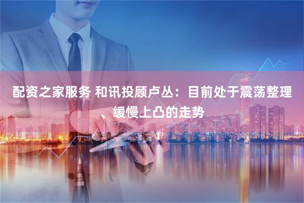 配资之家服务 和讯投顾卢丛：目前处于震荡整理、缓慢上凸的走势