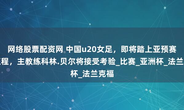 网络股票配资网 中国u20女足，即将踏上亚预赛的征程，主教练科林.贝尔将接受考验_比赛_亚洲杯_法兰克福