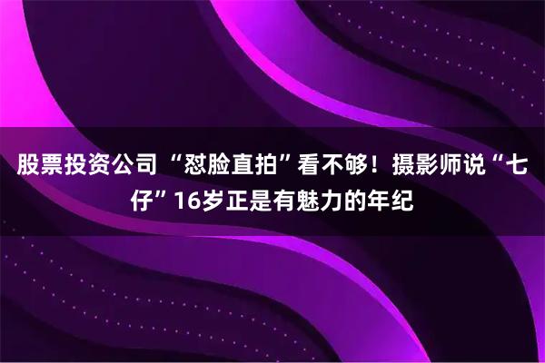 股票投资公司 “怼脸直拍”看不够！摄影师说“七仔”16岁正是有魅力的年纪