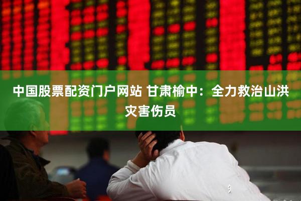 中国股票配资门户网站 甘肃榆中：全力救治山洪灾害伤员