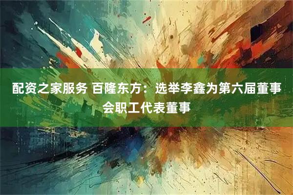 配资之家服务 百隆东方：选举李鑫为第六届董事会职工代表董事