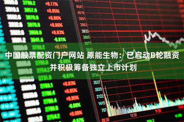 中国股票配资门户网站 原能生物：已启动B轮融资 并积极筹备独立上市计划