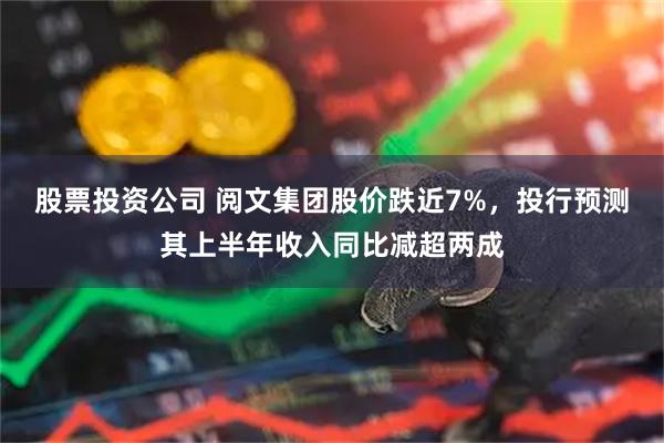 股票投资公司 阅文集团股价跌近7%，投行预测其上半年收入同比减超两成