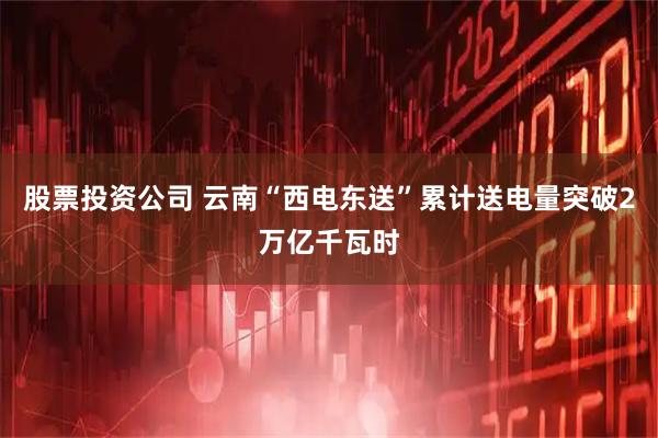 股票投资公司 云南“西电东送”累计送电量突破2万亿千瓦时