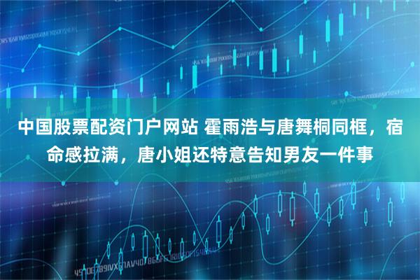 中国股票配资门户网站 霍雨浩与唐舞桐同框，宿命感拉满，唐小姐还特意告知男友一件事