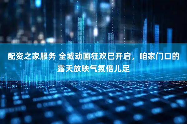 配资之家服务 全城动画狂欢已开启，咱家门口的露天放映气氛倍儿足