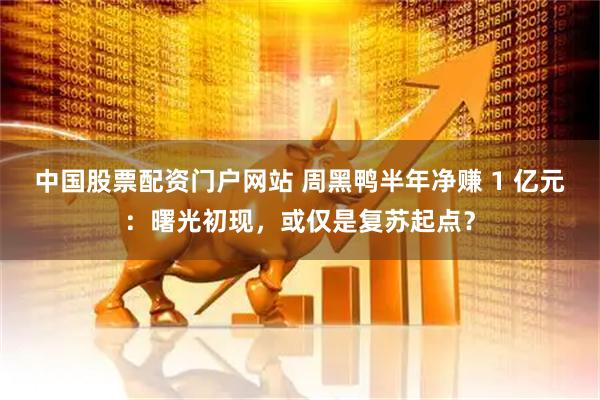 中国股票配资门户网站 周黑鸭半年净赚 1 亿元：曙光初现，或仅是复苏起点？