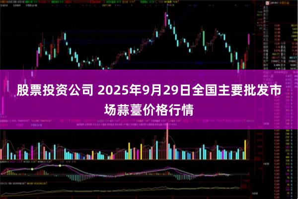 股票投资公司 2025年9月29日全国主要批发市场蒜薹价格行情