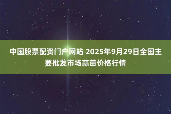 中国股票配资门户网站 2025年9月29日全国主要批发市场蒜苗价格行情