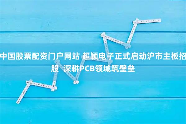 中国股票配资门户网站 超颖电子正式启动沪市主板招股  深耕PCB领域筑壁垒