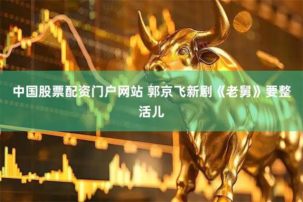 中国股票配资门户网站 郭京飞新剧《老舅》要整活儿