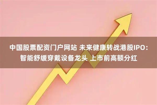中国股票配资门户网站 未来健康转战港股IPO：智能舒缓穿戴设备龙头 上市前高额分红