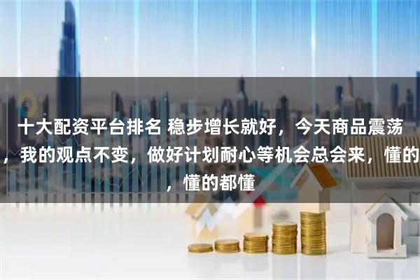 十大配资平台排名 稳步增长就好，今天商品震荡回调，我的观点不变，做好计划耐心等机会总会来，懂的都懂