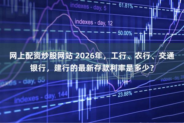 网上配资炒股网站 2026年，工行、农行、交通银行，建行的最新存款利率是多少？