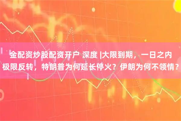 金配资炒股配资开户 深度 |大限到期，一日之内极限反转，特朗普为何延长停火？伊朗为何不领情？