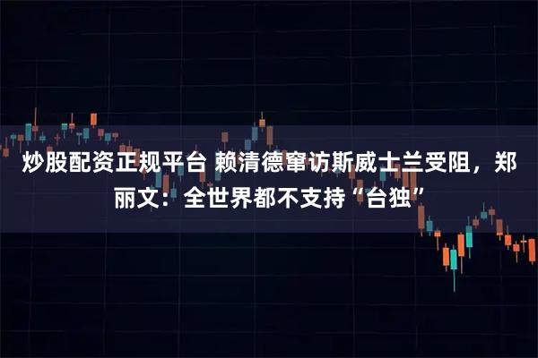 炒股配资正规平台 赖清德窜访斯威士兰受阻，郑丽文：全世界都不支持“台独”
