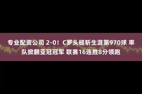 专业配资公司 2-0！C罗头槌斩生涯第970球 率队掀翻亚冠冠军 联赛16连胜8分领跑