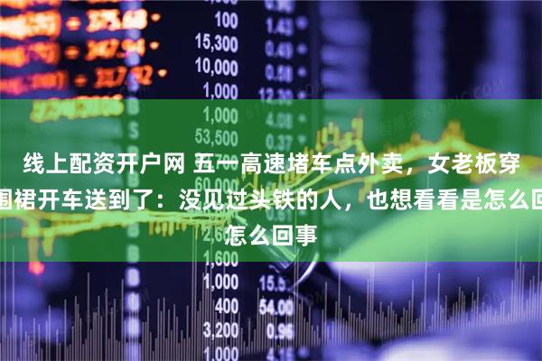 线上配资开户网 五一高速堵车点外卖，女老板穿着围裙开车送到了：没见过头铁的人，也想看看是怎么回事