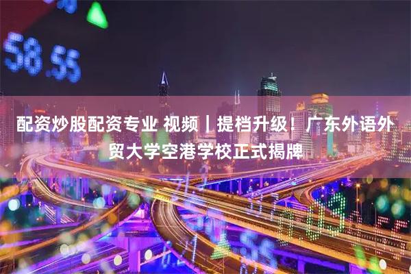 配资炒股配资专业 视频｜提档升级！广东外语外贸大学空港学校正式揭牌