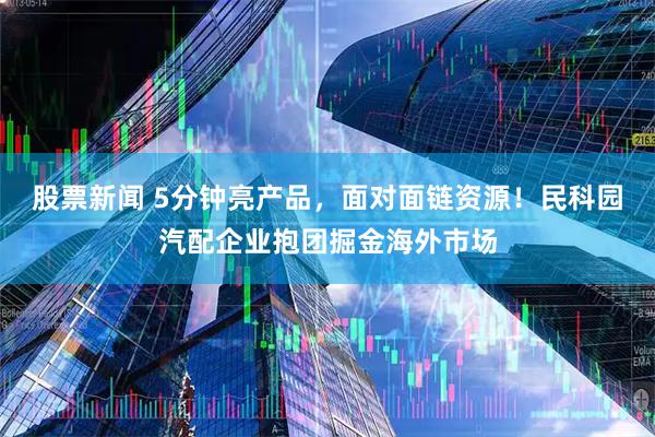 股票新闻 5分钟亮产品，面对面链资源！民科园汽配企业抱团掘金海外市场