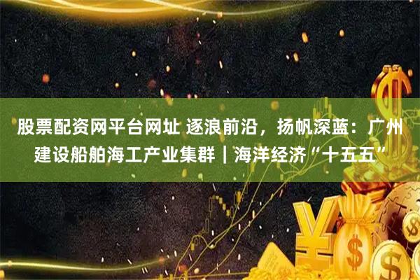 股票配资网平台网址 逐浪前沿，扬帆深蓝：广州建设船舶海工产业集群｜海洋经济“十五五”