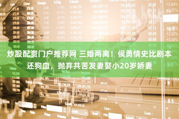 炒股配资门户推荐网 三婚两离！侯勇情史比剧本还狗血，抛弃共苦发妻娶小20岁娇妻