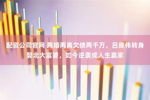 配资公司官网 两婚两离欠债两千万，吕良伟转身娶北大富婆，如今逆袭成人生赢家